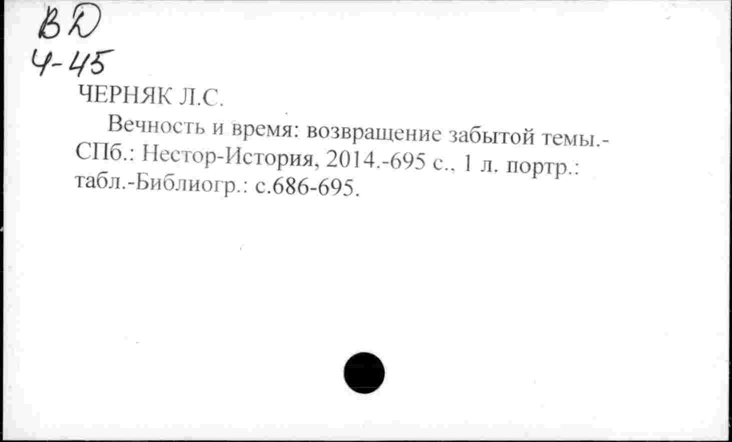 ﻿ЧЕРНЯК Л.С.
Вечность и время: возвращение забытой темы,-СПб.: Нестор-История, 2014.-695 с.. 1 л. портр.: табл.-Библиогр.: с.686-695.